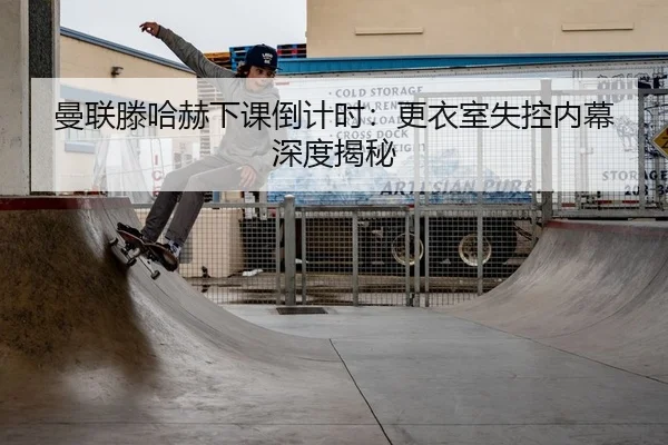 曼联滕哈赫下课倒计时：更衣室失控内幕深度揭秘